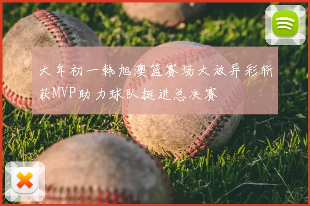 大年初一韩旭澳篮赛场大放异彩斩获MVP助力球队挺进总决赛