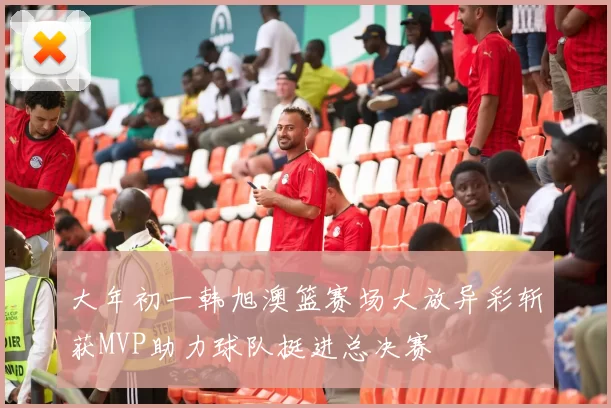 大年初一韩旭澳篮赛场大放异彩斩获MVP助力球队挺进总决赛