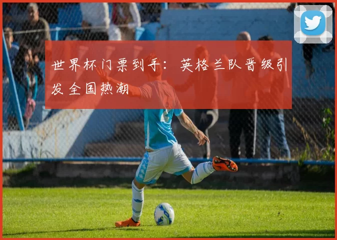 世界杯门票到手:英格兰队晋级引发全国热潮