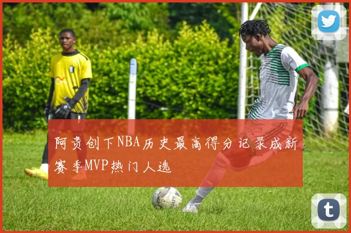 阿贵创下NBA历史最高得分记录成新赛季MVP热门人选