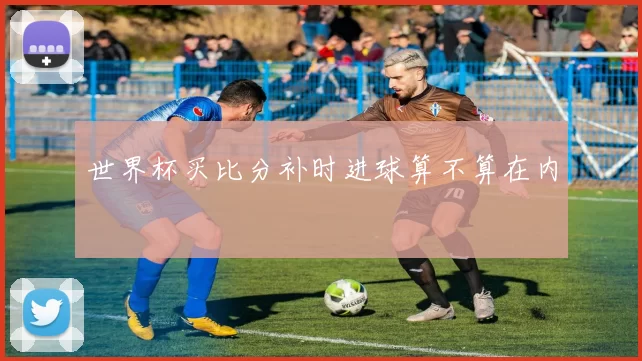 世界杯买比分补时进球算不算在内