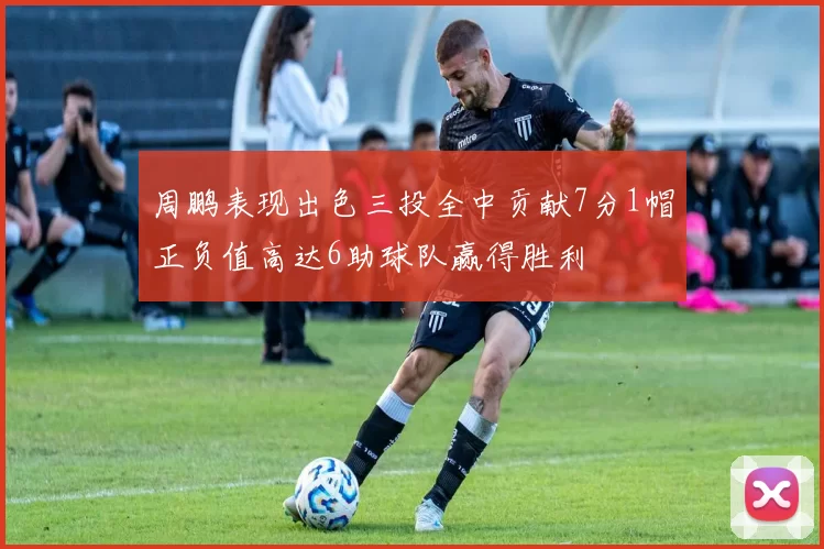 周鹏表现出色三投全中贡献7分1帽正负值高达6助球队赢得胜利