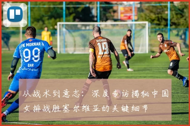 从战术到意志:深度专访揭秘中国女排战胜塞尔维亚的关键细节