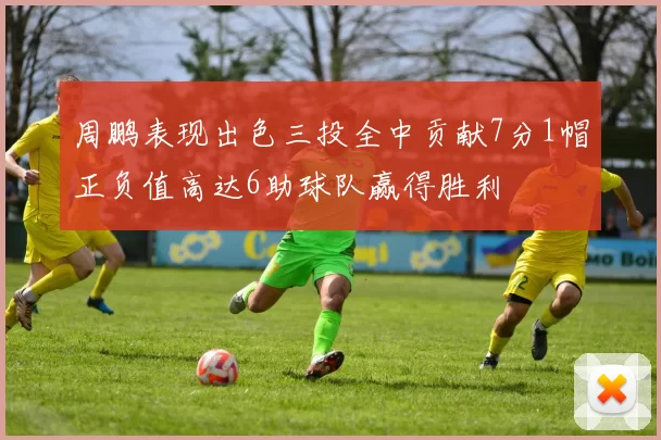 周鹏表现出色三投全中贡献7分1帽正负值高达6助球队赢得胜利