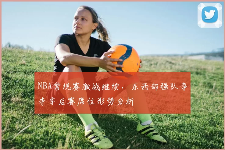 NBA常规赛激战继续，东西部强队争夺季后赛席位形势分析