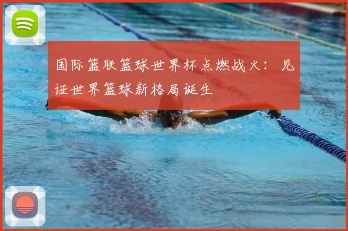 国际篮联篮球世界杯点燃战火:见证世界篮球新格局诞生